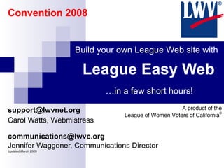 League Easy Web [email_address] Carol Watts, Webmistress [email_address] Jennifer Waggoner, Communications Director  Updated March 2009 Build your own League Web site with … in a few short hours! A product of the League of Women Voters of California © Convention 2008 