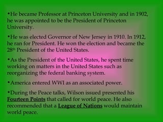 He became Professor at Princeton University and in 1902, he was appointed to be the President of Princeton University.  He was elected Governor of New Jersey in 1910. In 1912, he ran for President. He won the election and became the 28 th  President of the United States. As the President of the United States, he spent time working on matters in the United States such as reorganizing the federal banking system. America entered WWI as an associated power. During the Peace talks, Wilson issued presented his  Fourteen Points  that called for world peace. He also recommended that a  League of Nations  would maintain world peace. 