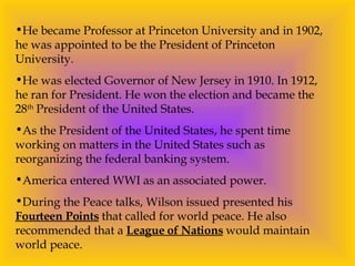 He became Professor at Princeton University and in 1902, he was appointed to be the President of Princeton University.  He was elected Governor of New Jersey in 1910. In 1912, he ran for President. He won the election and became the 28 th  President of the United States. As the President of the United States, he spent time working on matters in the United States such as reorganizing the federal banking system. America entered WWI as an associated power. During the Peace talks, Wilson issued presented his  Fourteen Points  that called for world peace. He also recommended that a  League of Nations  would maintain world peace. 
