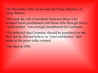 In December 1916, he became the Prime Minister of Great Britain. He took the role of mediator between those who wanted harsh punishment and those who thought that a “mild rebuke” was enough punishment for Germany.  He believed that Germany should be punished for the War but he did not believe in “total retribution” that some at the peace talks wanted.  He died in 1945. 