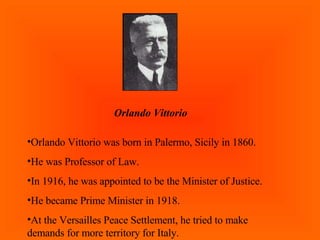 Orlando Vittorio Orlando Vittorio was born in Palermo, Sicily in 1860. He was Professor of Law. In 1916, he was appointed to be the Minister of Justice. He became Prime Minister in 1918. At the Versailles Peace Settlement, he tried to make demands for more territory for Italy. 