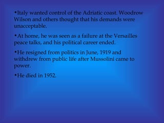 Italy wanted control of the Adriatic coast. Woodrow Wilson and others thought that his demands were unacceptable. At home, he was seen as a failure at the Versailles peace talks, and his political career ended.  He resigned from politics in June, 1919 and withdrew from public life after Mussolini came to power. He died in 1952. 