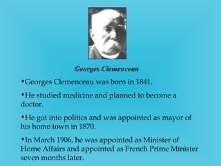 Georges Clemenceau   Georges Clemenceau was born in 1841. He studied medicine and planned to become a doctor. He got into politics and was appointed as mayor of his home town in 1870. In March 1906, he was appointed as Minister of Home Affairs and appointed as French Prime Minister seven months later. 