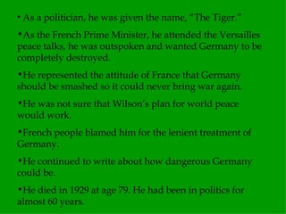 As a politician, he was given the name, “The Tiger.” As the French Prime Minister, he attended the Versailles peace talks, he was outspoken and wanted Germany to be completely destroyed. He represented the attitude of France that Germany should be smashed so it could never bring war again. He was not sure that Wilson’s plan for world peace would work. French people blamed him for the lenient treatment of Germany. He continued to write about how dangerous Germany could be. He died in 1929 at age 79. He had been in politics for almost 60 years. 