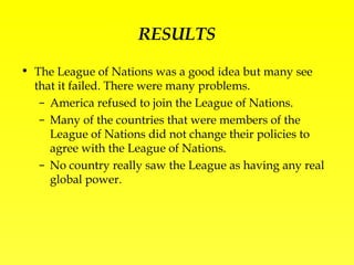 RESULTS The League of Nations was a good idea but many see that it failed. There were many problems. America refused to join the League of Nations. Many of the countries that were members of the League of Nations did not change their policies to agree with the League of Nations. No country really saw the League as having any real global power. 