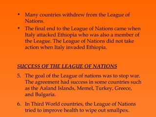Many countries withdrew from the League of Nations.  The final end to the League of Nations came when Italy attacked Ethiopia who was also a member of the League. The League of Nations did not take action when Italy invaded Ethiopia. SUCCESS OF THE LEAGUE OF NATIONS The goal of the League of nations was to stop war. The agreement had success in some countries such as the Aaland Islands, Memel, Turkey, Greece, and Bulgaria.  In Third World countries, the League of Nations tried to improve health to wipe out smallpox . 
