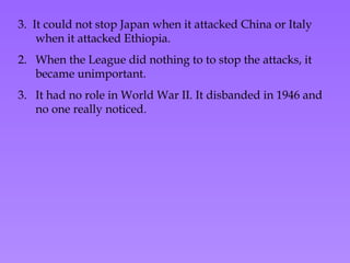 3.  It could not stop Japan when it attacked China or Italy when it attacked Ethiopia. When the League did nothing to to stop the attacks, it became unimportant. It had no role in World War II. It disbanded in 1946 and no one really noticed . 