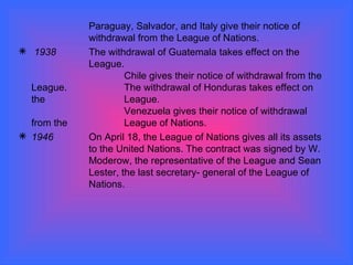 Paraguay, Salvador, and Italy give their notice of  withdrawal from the League of Nations. 1938 The withdrawal of Guatemala takes effect on the  League.  Chile gives their notice of withdrawal from the League. The withdrawal of Honduras takes effect on the  League.  Venezuela gives their notice of withdrawal from the  League of Nations.  1946 On April 18, the League of Nations gives all its assets  to the United Nations. The contract was signed by W.  Moderow, the representative of the League and Sean  Lester, the last secretary- general of the League of  Nations. 