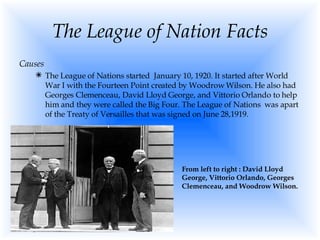 The League of Nation Facts Causes The League of Nations started  January 10, 1920. It started after World War I with the Fourteen Point created by Woodrow Wilson. He also had Georges Clemenceau, David Lloyd George, and Vittorio Orlando to help him and they were called the Big Four. The League of Nations  was apart of the Treaty of Versailles that was signed on June 28,1919.  From left to right : David Lloyd George, Vittorio Orlando, Georges Clemenceau, and Woodrow Wilson. 