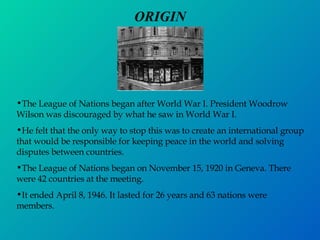 ORIGIN The League of Nations began after World War I. President Woodrow Wilson was discouraged by what he saw in World War I. He felt that the only way to stop this was to create an international group that would be responsible for keeping peace in the world and solving disputes between countries. The League of Nations began on November 15, 1920 in Geneva. There were 42 countries at the meeting. It ended April 8, 1946. It lasted for 26 years and 63 nations were members. 