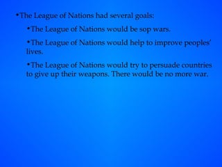 The League of Nations had several goals: The League of Nations would be sop wars. The League of Nations would help to improve peoples’ lives. The League of Nations would try to persuade countries to give up their weapons. There would be no more war. 