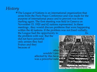 History The League of Nations is an international organization that arose from the Paris Peace Conference and was made for the purpose of international peace and to prevent war from starting again. The first meeting was held in Geneva on November 15, 1920 and 42 nations represented. In these meetings , they would discuss problems that were happening within the 42 nations. If the problem was not fixed verbally, the League had the opportunity to  fix the problem with war. But the  league did not have powerful  armies. The only armies they had  were Britain and France and they  weren’t that powerful because of  World War I. The Leagues  other problem was that America  wouldn’t join. The League was  affected by this because America  was a powerful nation.   