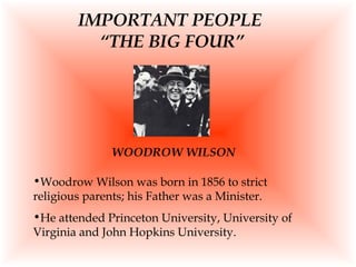 IMPORTANT PEOPLE  “THE BIG FOUR” Woodrow Wilson was born in 1856 to strict religious parents; his Father was a Minister. He attended Princeton University, University of Virginia and John Hopkins University. WOODROW WILSON 