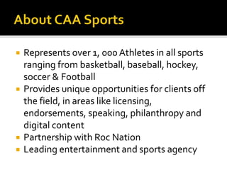 Represents over 1, 000 Athletes in all sports 
ranging from basketball, baseball, hockey, 
soccer & Football 
 Provides unique opportunities for clients off 
the field, in areas like licensing, 
endorsements, speaking, philanthropy and 
digital content 
 Partnership with Roc Nation 
 Leading entertainment and sports agency 
 