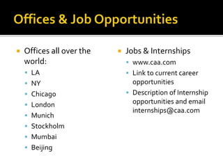  Offices all over the 
world: 
 LA 
 NY 
 Chicago 
 London 
 Munich 
 Stockholm 
 Mumbai 
 Beijing 
 Jobs & Internships 
 www.caa.com 
 Link to current career 
opportunities 
 Description of Internship 
opportunities and email 
internships@caa.com 
 