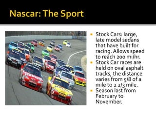  Stock Cars: large, 
late model sedans 
that have built for 
racing. Allows speed 
to reach 200 mi/hr. 
 Stock Car races are 
held on oval asphalt 
tracks, the distance 
varies from 5/8 of a 
mile to 2 2/3 mile. 
 Season last from 
February to 
November. 
 
