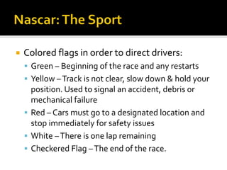  Colored flags in order to direct drivers: 
 Green – Beginning of the race and any restarts 
 Yellow –Track is not clear, slow down & hold your 
position. Used to signal an accident, debris or 
mechanical failure 
 Red – Cars must go to a designated location and 
stop immediately for safety issues 
 White – There is one lap remaining 
 Checkered Flag – The end of the race. 
 