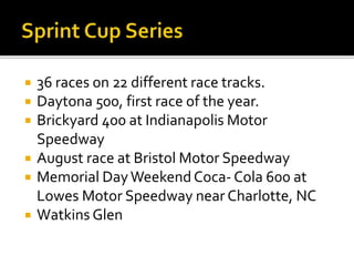  36 races on 22 different race tracks. 
 Daytona 500, first race of the year. 
 Brickyard 400 at Indianapolis Motor 
Speedway 
 August race at Bristol Motor Speedway 
 Memorial Day Weekend Coca- Cola 600 at 
Lowes Motor Speedway near Charlotte, NC 
 Watkins Glen 
 