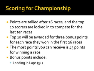  Points are tallied after 26 races, and the top 
10 scorers are locked in to compete for the 
last ten races 
 Top 10 will be awarded for three bonus points 
for each race they won in the first 26 races 
 The most points you can receive is 43 points 
for winning a race 
 Bonus points include: 
 Leading in Laps (3+) 
 