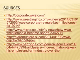 SOURCES
 http://corporate.wwe.com/
 http://www.wrestlinginc.com/wi/news/2014/0310/
572055/wwe-corporate-reveals-key-milestones-
for-2014/
 http://www.mirror.co.uk/tv/tv-news/how-wwe-
wrestlemania-became-sports-3342711
 http://extramustard.si.com/2014/01/09/wwe-
digital-channel-ppv/
 http://www.benzinga.com/general/education/14/
04/4447399/trailblazers-vince-mcmahon-takes-
his-empire-and-an-industry-over-the
 