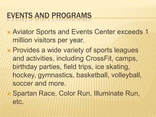 EVENTS AND PROGRAMS
 Aviator Sports and Events Center exceeds 1
million visitors per year.
 Provides a wide variety of sports leagues
and activities, including CrossFit, camps,
birthday parties, field trips, ice skating,
hockey, gymnastics, basketball, volleyball,
soccer and more.
 Spartan Race, Color Run, Illuminate Run,
etc.
 