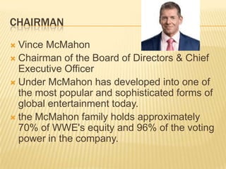 CHAIRMAN
 Vince McMahon
 Chairman of the Board of Directors & Chief
Executive Officer
 Under McMahon has developed into one of
the most popular and sophisticated forms of
global entertainment today.
 the McMahon family holds approximately
70% of WWE's equity and 96% of the voting
power in the company.
 
