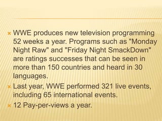  WWE produces new television programming
52 weeks a year. Programs such as "Monday
Night Raw" and "Friday Night SmackDown"
are ratings successes that can be seen in
more than 150 countries and heard in 30
languages.
 Last year, WWE performed 321 live events,
including 65 international events.
 12 Pay-per-views a year.
 