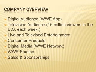 COMPANY OVERVIEW
 Digital Audience (WWE App)
 Television Audience (15 million viewers in the
U.S. each week.)
 Live and Televised Entertainment
 Consumer Products
 Digital Media (WWE Network)
 WWE Studios
 Sales & Sponsorships
 