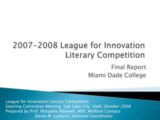 2007-2008 League for InnovationLiterary Competition  Final Report Miami Dade College League for Innovation Literary Competition  Steering Committee Meeting  Salt Lake City, Utah, October 2008 Prepared by Prof. MaryJane Maxwell, MDC Wolfson Campus Elaine M. Ludovici, National Coordinator 