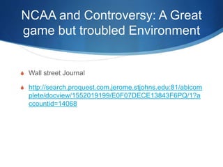 NCAA and Controversy: A Great 
game but troubled Environment 
 Wall street Journal 
 http://search.proquest.com.jerome.stjohns.edu:81/abicom 
plete/docview/1552019199/E0F07DECE13843F6PQ/1?a 
ccountid=14068 
 
