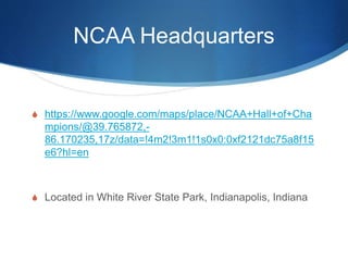NCAA Headquarters 
 https://www.google.com/maps/place/NCAA+Hall+of+Cha 
mpions/@39.765872,- 
86.170235,17z/data=!4m2!3m1!1s0x0:0xf2121dc75a8f15 
e6?hl=en 
 Located in White River State Park, Indianapolis, Indiana 
 