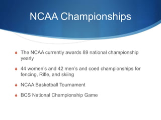 NCAA Championships 
 The NCAA currently awards 89 national championship 
yearly 
 44 women’s and 42 men’s and coed championships for 
fencing, Rifle, and skiing 
 NCAA Basketball Tournament 
 BCS National Championship Game 
 
