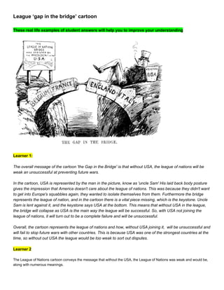 League ‘gap in the bridge’ cartoon 
 
These real life examples of student answers will help you to improve your understanding 
 
 
 
Learner 1:  
 
The overall message of the cartoon 'the Gap in the Bridge' is that without USA, the league of nations will be 
weak an unsuccessful at preventing future wars.  
 
In the cartoon, USA is represented by the man in the picture, know as 'uncle Sam' His laid back body posture 
gives the impression that America doesn't care about the league of nations. This was because they didn't want 
to get into Europe's squabbles again, they wanted to isolate themselves from them. Furthermore the bridge 
represents the league of nation, and in the cartoon there is a vital piece missing, which is the keystone. Uncle 
Sam is lent against it, and the keystone says USA at the bottom. This means that without USA in the league, 
the bridge will collapse as USA is the main way the league will be successful. So, with USA not joining the 
league of nations, it will turn out to be a complete failure and will be unsuccessful. 
 
Overall, the cartoon represents the league of nations and how, without USA joining it,  will be unsuccessful and 
will fail to stop future wars with other countries. This is because USA was one of the strongest countries at the 
time, so without out USA the league would be too weak to sort out disputes.  
 
Learner 2 
 
The League of Nations cartoon conveys the message that without the USA, the League of Nations was weak and would be, 
along with numerous meanings. 
 
 