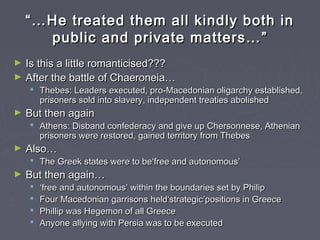 ““……He treated them all kindly both inHe treated them all kindly both in
public and private matters…public and private matters… ””
► Is this a little romanticised???Is this a little romanticised???
► After the battle of Chaeroneia…After the battle of Chaeroneia…
 Thebes: Leaders executed, pro-Macedonian oligarchy established,Thebes: Leaders executed, pro-Macedonian oligarchy established,
prisoners sold into slavery, independent treaties abolishedprisoners sold into slavery, independent treaties abolished
► But then againBut then again
 Athens: Disband confederacy and give up Chersonnese, AthenianAthens: Disband confederacy and give up Chersonnese, Athenian
prisoners were restored, gained territory from Thebesprisoners were restored, gained territory from Thebes
► Also…Also…
 The Greek states were to be‘free and autonomous’The Greek states were to be‘free and autonomous’
► But then again…But then again…
 ‘‘free and autonomousfree and autonomous’’ within the boundaries set by Philipwithin the boundaries set by Philip
 Four Macedonian garrisons held‘strategic’positions in GreeceFour Macedonian garrisons held‘strategic’positions in Greece
 Phillip was Hegemon of all GreecePhillip was Hegemon of all Greece
 Anyone allying with Persia was to be executedAnyone allying with Persia was to be executed
 
