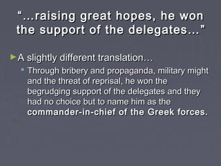 ““……raising great hopes, he wonraising great hopes, he won
the support of the delegates…the support of the delegates… ””
►A slightly different translation…A slightly different translation…
 Through bribery and propaganda, military mightThrough bribery and propaganda, military might
and the threat of reprisal, he won theand the threat of reprisal, he won the
begrudging support of the delegates and theybegrudging support of the delegates and they
had no choice but to name him as thehad no choice but to name him as the
commander-in-chief of the Greek forces.commander-in-chief of the Greek forces.
 