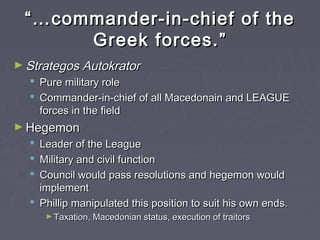 ““……commander-in-chief of thecommander-in-chief of the
Greek forces.Greek forces.””
► Strategos AutokratorStrategos Autokrator
 Pure military rolePure military role
 Commander-in-chief of all Macedonain and LEAGUECommander-in-chief of all Macedonain and LEAGUE
forces in the fieldforces in the field
► HegemonHegemon
 Leader of the LeagueLeader of the League
 Military and civil functionMilitary and civil function
 Council would pass resolutions and hegemon wouldCouncil would pass resolutions and hegemon would
implementimplement
 Phillip manipulated this position to suit his own ends.Phillip manipulated this position to suit his own ends.
► Taxation, Macedonian status, execution of traitorsTaxation, Macedonian status, execution of traitors
 