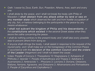 ► Oath. I swear by Zeus, Earth, Sun, Poseidon, Athena, Ares, each and everyOath. I swear by Zeus, Earth, Sun, Poseidon, Athena, Ares, each and every
one.one.
► I shall abide by the peace, and I shall not break the treaty with Philip ofI shall abide by the peace, and I shall not break the treaty with Philip of
Macedon.Macedon. I shall abstain from any attack either by land or sea onI shall abstain from any attack either by land or sea on
any member stateany member state which observes the oath and from hostile occupation ofwhich observes the oath and from hostile occupation of
any city, fort, or harbour belonging to the participants in the peace by anyany city, fort, or harbour belonging to the participants in the peace by any
means whatsoever.means whatsoever.
► I shall not subvert the kingdom of Philip and his descendantsI shall not subvert the kingdom of Philip and his descendants , or, or
thethe constitutions which existedconstitutions which existed in the several Greek states when theyin the several Greek states when they
swore the oaths concerning the peace.swore the oaths concerning the peace.
► I shall do nothing contrary to the present treaty and I shall take every possibleI shall do nothing contrary to the present treaty and I shall take every possible
step to prevent others from doing so.step to prevent others from doing so.
► If anyone shall infringe the treaty, I shall assist in response to the request of theIf anyone shall infringe the treaty, I shall assist in response to the request of the
injured party, and I shall make war on the transgressor of the Common Peaceinjured party, and I shall make war on the transgressor of the Common Peace
in accordance with thein accordance with the decision of the common Council and the ordersdecision of the common Council and the orders
of the Leaderof the Leader (Hegemon) and I shall not desert the cause…(Hegemon) and I shall not desert the cause…
► Votes: People of Corcyra 2; Thessalians 10; Magnesians 2; Achaeans ofVotes: People of Corcyra 2; Thessalians 10; Magnesians 2; Achaeans of
Phthiotis 2; Islander 1; People of Samothrace and Thasos 2; Aetolians 3;Phthiotis 2; Islander 1; People of Samothrace and Thasos 2; Aetolians 3;
Acarnanians 2; Ambraciots 1;…Phocians 3; Locrians 3; Dorians, Oetaeans,Acarnanians 2; Ambraciots 1;…Phocians 3; Locrians 3; Dorians, Oetaeans,
Malians, Aenians, Agraeans, and Dolopians 3; Athamanians and PerhaebiansMalians, Aenians, Agraeans, and Dolopians 3; Athamanians and Perhaebians
2; People of Zacynthus and Cephallenia 3.2; People of Zacynthus and Cephallenia 3.
 