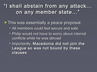 ““I shall abstain from any attack…I shall abstain from any attack…
on any member state…on any member state… ””
►This was essentially a peace proposal.This was essentially a peace proposal.
 All members could feel secure and safeAll members could feel secure and safe
 Philip would not have to worry about internalPhilip would not have to worry about internal
conflicts while he was abroadconflicts while he was abroad
 Importantly,Importantly, Macedonia did not join theMacedonia did not join the
League so was not bound by theseLeague so was not bound by these
clausesclauses
 