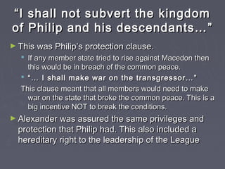 ““I shall not subvert the kingdomI shall not subvert the kingdom
of Philip and his descendants…of Philip and his descendants… ””
► This was Philip’s protection clause.This was Philip’s protection clause.
 If any member state tried to rise against Macedon thenIf any member state tried to rise against Macedon then
this would be in breach of the common peace.this would be in breach of the common peace.
 ““…… I shall make war on the transgressor…I shall make war on the transgressor… ””
This clause meant that all members would need to makeThis clause meant that all members would need to make
war on the state that broke the common peace. This is awar on the state that broke the common peace. This is a
big incentive NOT to break the conditions.big incentive NOT to break the conditions.
► Alexander was assured the same privileges andAlexander was assured the same privileges and
protection that Philip had. This also included aprotection that Philip had. This also included a
hereditary right to the leadership of the Leaguehereditary right to the leadership of the League
 