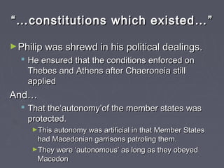 ““……constitutions which existed…constitutions which existed… ””
►Philip was shrewd in his political dealings.Philip was shrewd in his political dealings.
 He ensured that the conditions enforced onHe ensured that the conditions enforced on
Thebes and Athens after Chaeroneia stillThebes and Athens after Chaeroneia still
appliedapplied
And…And…
 That the‘autonomy’of the member states wasThat the‘autonomy’of the member states was
protected.protected.
►This autonomy was artificial in that Member StatesThis autonomy was artificial in that Member States
had Macedonian garrisons patroling them.had Macedonian garrisons patroling them.
►They wereThey were ‘‘autonomousautonomous’’ as long as they obeyedas long as they obeyed
MacedonMacedon
 