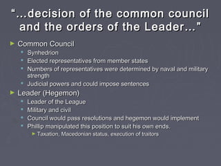 ““……decision of the common councildecision of the common council
and the orders of the Leader…and the orders of the Leader… ””
► Common CouncilCommon Council
 SynhedrionSynhedrion
 Elected representatives from member statesElected representatives from member states
 Numbers of representatives were determined by naval and militaryNumbers of representatives were determined by naval and military
strengthstrength
 Judicial powers and could impose sentencesJudicial powers and could impose sentences
► Leader (Hegemon)Leader (Hegemon)
 Leader of the LeagueLeader of the League
 Military and civilMilitary and civil
 Council would pass resolutions and hegemon would implementCouncil would pass resolutions and hegemon would implement
 Phillip manipulated this position to suit his own ends.Phillip manipulated this position to suit his own ends.
► Taxation, Macedonian status, execution of traitorsTaxation, Macedonian status, execution of traitors
 