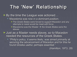 The ‘New’ RelationshipThe ‘New’ Relationship
► By the time the League was actioned…By the time the League was actioned…
 Macedonia was now in a dominant position.Macedonia was now in a dominant position.
► The Greek States were forced to support Macedon and anyThe Greek States were forced to support Macedon and any
attempts to resist would be meet with force.attempts to resist would be meet with force.
► Macedonia was the MasterMacedonia was the Master  the Greek States were thethe Greek States were the
slaves.slaves.
► Just as a Master needs slaves, so to MacedonJust as a Master needs slaves, so to Macedon
needed the resources of the Greek States.needed the resources of the Greek States.
 ““Philip’s policy, it seems likely, was aimed primarily atPhilip’s policy, it seems likely, was aimed primarily at
securing the advancement of Macedon and for this hesecuring the advancement of Macedon and for this he
found Greeks useful, perhaps essential.”found Greeks useful, perhaps essential.”
(Hamilton, 1973, 28)(Hamilton, 1973, 28)
 
