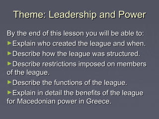 Theme: Leadership and PowerTheme: Leadership and Power
By the end of this lesson you will be able to:By the end of this lesson you will be able to:
►Explain who created the league and when.Explain who created the league and when.
►Describe how the league was structured.Describe how the league was structured.
►Describe restrictions imposed on membersDescribe restrictions imposed on members
of the league.of the league.
►Describe the functions of the league.Describe the functions of the league.
►Explain in detail the benefits of the leagueExplain in detail the benefits of the league
for Macedonian power in Greece.for Macedonian power in Greece.
 