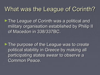 What was the League of Corinth?What was the League of Corinth?
►The League of Corinth was a political andThe League of Corinth was a political and
military organisation established by Philip IImilitary organisation established by Philip II
of Macedon in 338/337BC.of Macedon in 338/337BC.
►The purpose of the League was to createThe purpose of the League was to create
political stability in Greece by making allpolitical stability in Greece by making all
participating states swear to observe aparticipating states swear to observe a
Common Peace.Common Peace.
 