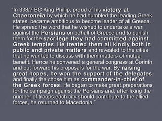 ““In 338/7 BC King Phillip, proud of hisIn 338/7 BC King Phillip, proud of his victory atvictory at
ChaeroneiaChaeroneia by which he had humbled the leading Greekby which he had humbled the leading Greek
states, became ambitious to become leader of all Greece.states, became ambitious to become leader of all Greece.
He spread the word that he wished to undertake a warHe spread the word that he wished to undertake a war
against theagainst the PersiansPersians on behalf of Greece and to punishon behalf of Greece and to punish
them for thethem for the sacrilege they had committed againstsacrilege they had committed against
Greek templesGreek temples .. He treated them all kindly both inHe treated them all kindly both in
public and private matterspublic and private matters and revealed to the citiesand revealed to the cities
that he wanted to discuss with them matters of mutualthat he wanted to discuss with them matters of mutual
benefit. Hence he convened a general congress at Corinthbenefit. Hence he convened a general congress at Corinth
and put forward his proposals for the war. Byand put forward his proposals for the war. By raisingraising
great hopes, he won the support of the delegatesgreat hopes, he won the support of the delegates
and finally the chose him asand finally the chose him as commander-in-chief ofcommander-in-chief of
the Greek forcesthe Greek forces. He began to make great preparations. He began to make great preparations
for the campaign against the Persians and, after fixing thefor the campaign against the Persians and, after fixing the
number of troops each city should contribute to the alliednumber of troops each city should contribute to the allied
forces, he returned to Macedonia.forces, he returned to Macedonia.””
 