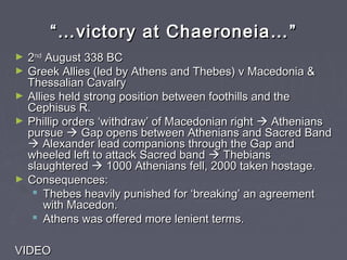 ““……victory at Chaeroneia…victory at Chaeroneia… ””
► 22ndnd
August 338 BCAugust 338 BC
► Greek Allies (led by Athens and Thebes) v Macedonia &Greek Allies (led by Athens and Thebes) v Macedonia &
Thessalian CavalryThessalian Cavalry
► Allies held strong position between foothills and theAllies held strong position between foothills and the
Cephisus R.Cephisus R.
► Phillip orders ‘withdraw’ of Macedonian rightPhillip orders ‘withdraw’ of Macedonian right  AtheniansAthenians
pursuepursue  Gap opens between Athenians and Sacred BandGap opens between Athenians and Sacred Band
 Alexander lead companions through the Gap andAlexander lead companions through the Gap and
wheeled left to attack Sacred bandwheeled left to attack Sacred band  ThebiansThebians
slaughteredslaughtered  1000 Athenians fell, 2000 taken hostage.1000 Athenians fell, 2000 taken hostage.
► Consequences:Consequences:
 Thebes heavily punished for ‘breaking’ an agreementThebes heavily punished for ‘breaking’ an agreement
with Macedon.with Macedon.
 Athens was offered more lenient terms.Athens was offered more lenient terms.
VIDEOVIDEO
 