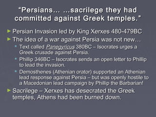 ““Persians… …sacrilege they hadPersians… …sacrilege they had
committed against Greek temples.committed against Greek temples. ””
► Persian Invasion led by King Xerxes 480-479BCPersian Invasion led by King Xerxes 480-479BC
► The idea of a war against Persia was not new…The idea of a war against Persia was not new…
 Text calledText called PanegyricusPanegyricus 380BC – Isocrates urges a380BC – Isocrates urges a
Greek crusade against Persia.Greek crusade against Persia.
 Phillip 346BC – Isocrates sends an open letter to PhillipPhillip 346BC – Isocrates sends an open letter to Phillip
to lead the invasion.to lead the invasion.
 Demosthenes (Athenian orator) supported an AthenianDemosthenes (Athenian orator) supported an Athenian
lead response against Persia – but was openly hostile tolead response against Persia – but was openly hostile to
a Macedonian lead campaign by Phillip the Barbarian!a Macedonian lead campaign by Phillip the Barbarian!
► Sacrilege – Xerxes has desecrated the GreekSacrilege – Xerxes has desecrated the Greek
temples, Athens had been burned down.temples, Athens had been burned down.
 