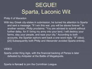 SEGUE!
Sparta, Laconic Wit
Philip II of Macedon
With key Greek city-states in submission, he turned his attention to Sparta
and sent a message: "If I win this war, you will be slaves forever." In
another version, Philip proclaims: "You are advised to submit without
further delay, for if I bring my army into your land, I will destroy your
farms, slay your people, and raze your city." According to both
accounts, the Spartan ephors sent back a one word reply: "If" (αἴκα).
[20] Subsequently both Philip and Alexander avoided Sparta entirely.
VIDEO
Sparta under King Agis, with the financial backing of Persia is later
defeated by Antipater at the Battle of Megalopolis.
Sparta is forced to join the Corinthian League.
 