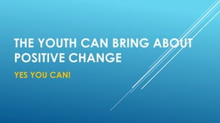 THE YOUTH CAN BRING ABOUT
POSITIVE CHANGE
YES YOU CAN!
 