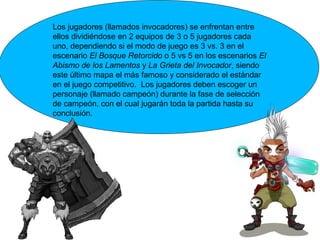 Los jugadores (llamados invocadores) se enfrentan entre
ellos dividiéndose en 2 equipos de 3 o 5 jugadores cada
uno, dependiendo si el modo de juego es 3 vs. 3 en el
escenario El Bosque Retorcido o 5 vs 5 en los escenarios El
Abismo de los Lamentos y La Grieta del Invocador, siendo
este último mapa el más famoso y considerado el estándar
en el juego competitivo. Los jugadores deben escoger un
personaje (llamado campeón) durante la fase de selección
de campeón, con el cual jugarán toda la partida hasta su
conclusión.
 